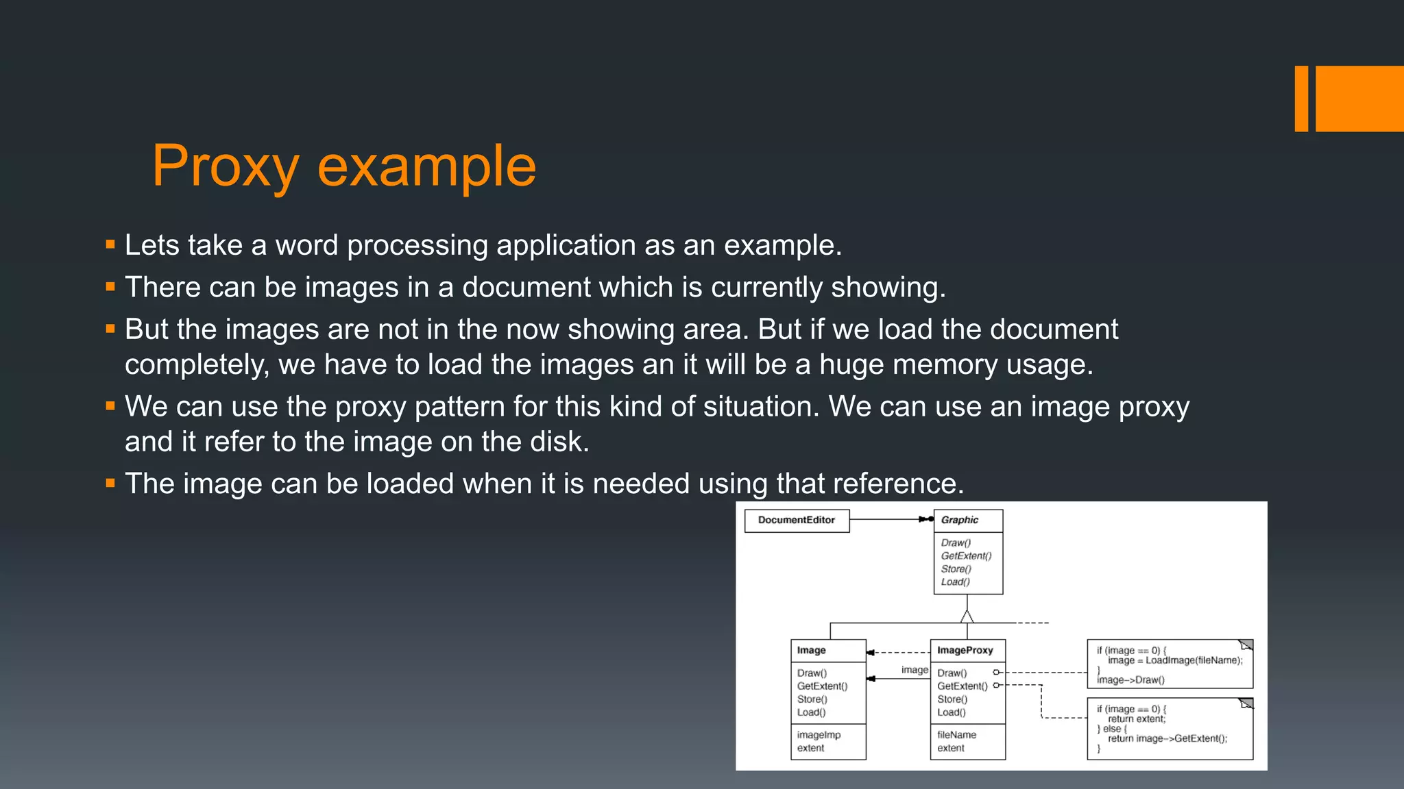 Proxy example
 Lets take a word processing application as an example.
 There can be images in a document which is currently showing.
 But the images are not in the now showing area. But if we load the document
completely, we have to load the images an it will be a huge memory usage.
 We can use the proxy pattern for this kind of situation. We can use an image proxy
and it refer to the image on the disk.
 The image can be loaded when it is needed using that reference.
 
