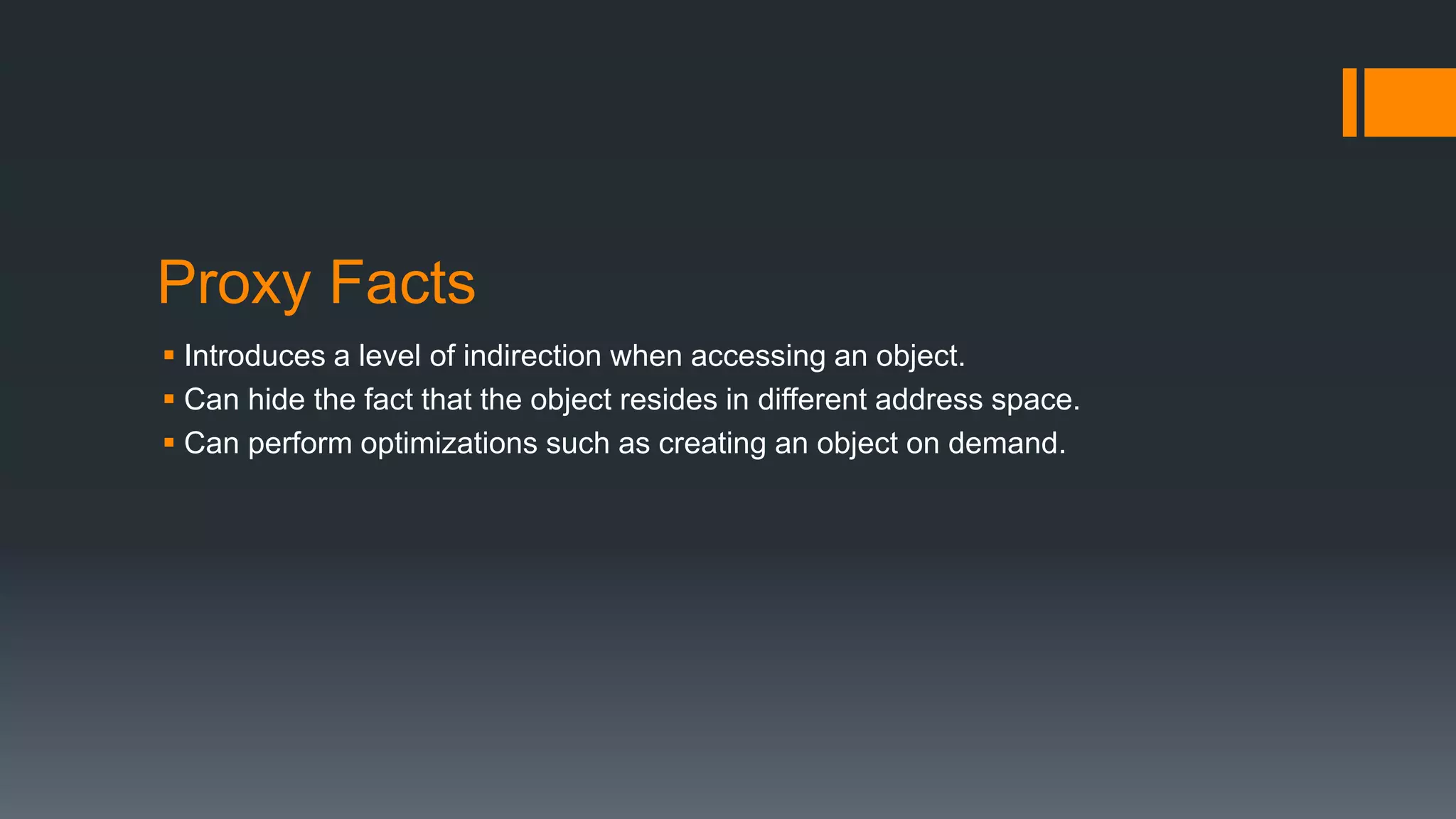 Proxy Facts
 Introduces a level of indirection when accessing an object.
 Can hide the fact that the object resides in different address space.
 Can perform optimizations such as creating an object on demand.
 