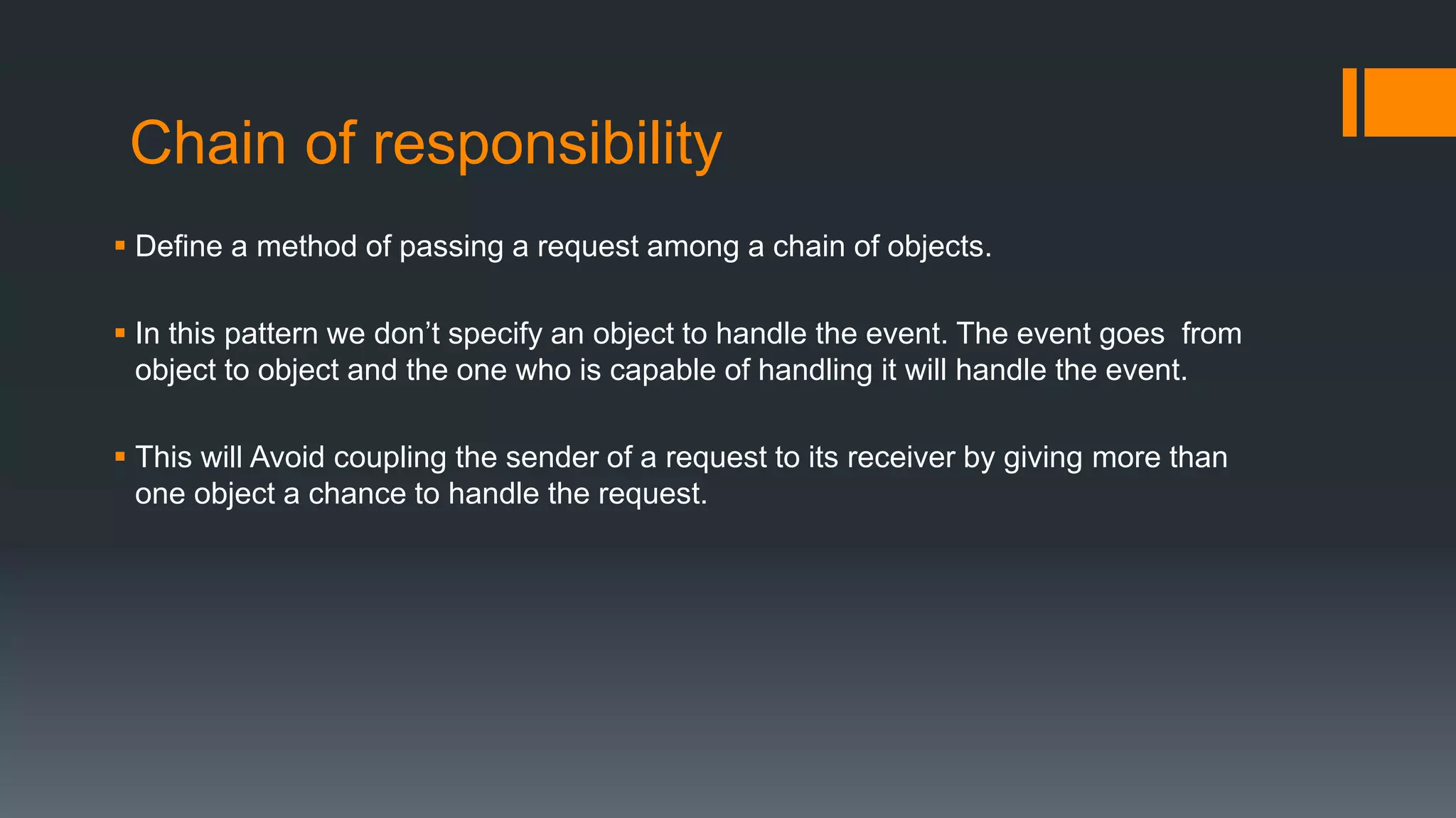 Chain of responsibility
 Define a method of passing a request among a chain of objects.
 In this pattern we don’t specify an object to handle the event. The event goes from
object to object and the one who is capable of handling it will handle the event.
 This will Avoid coupling the sender of a request to its receiver by giving more than
one object a chance to handle the request.
 