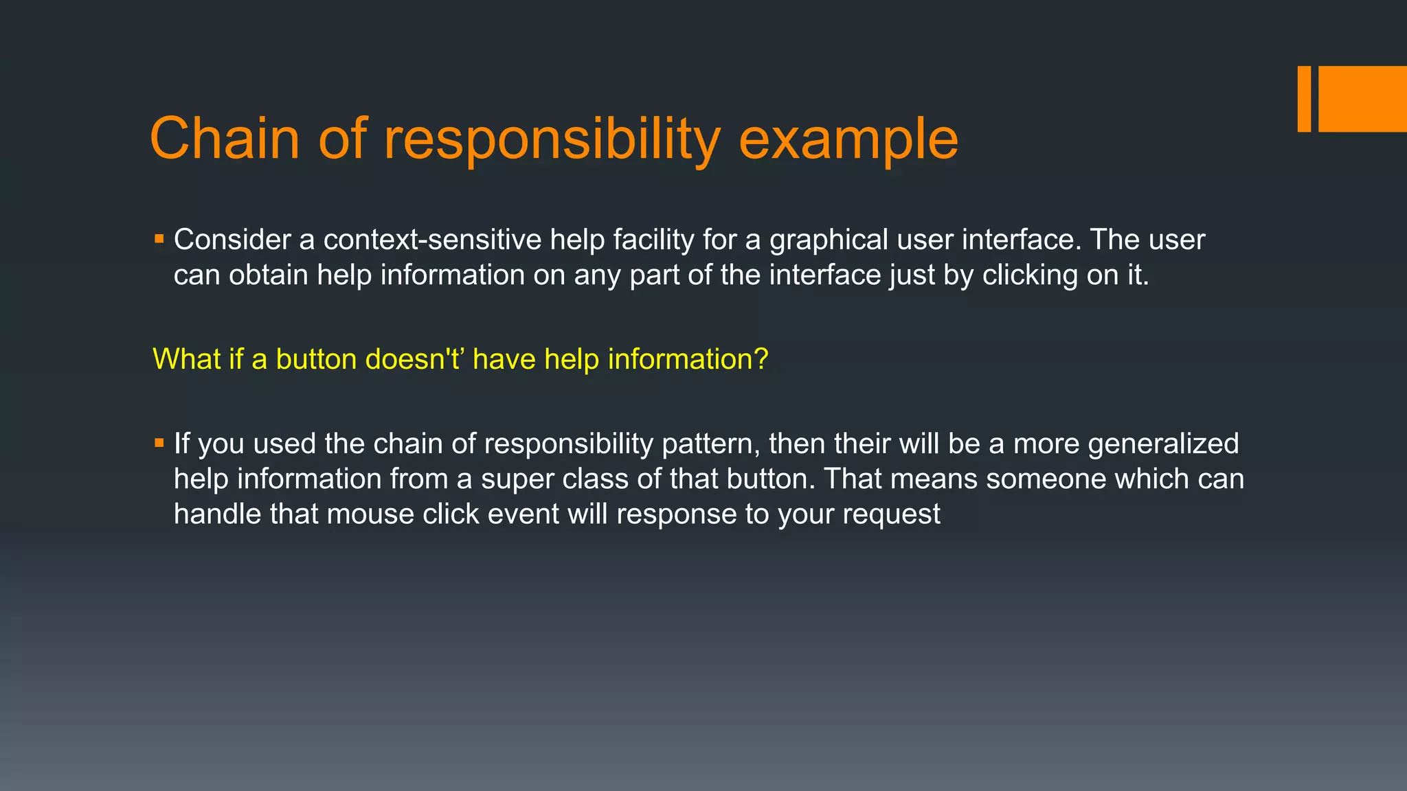 Chain of responsibility example
 Consider a context-sensitive help facility for a graphical user interface. The user
can obtain help information on any part of the interface just by clicking on it.
What if a button doesn't’ have help information?
 If you used the chain of responsibility pattern, then their will be a more generalized
help information from a super class of that button. That means someone which can
handle that mouse click event will response to your request
 