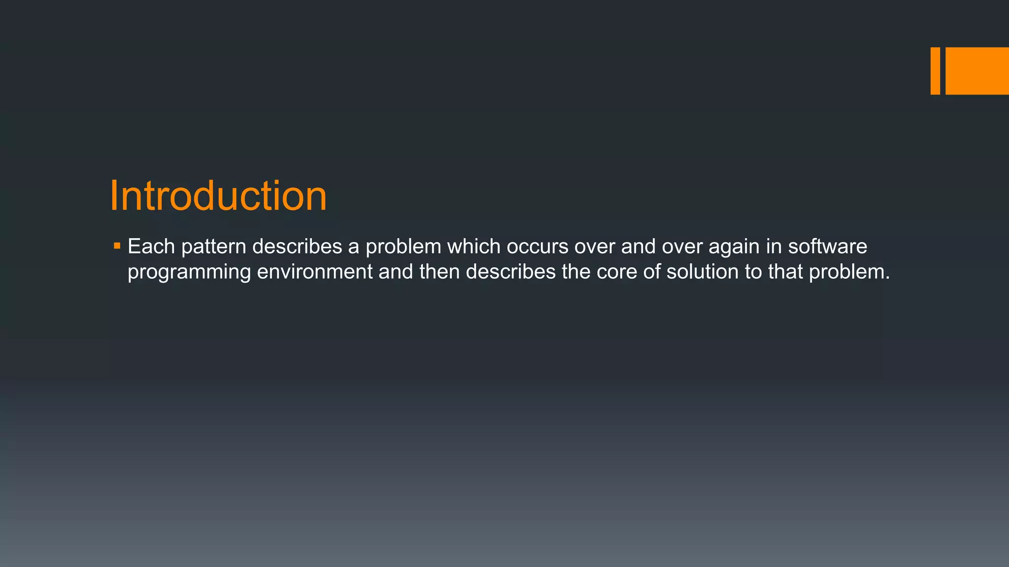 Introduction
 Each pattern describes a problem which occurs over and over again in software
programming environment and then describes the core of solution to that problem.
 