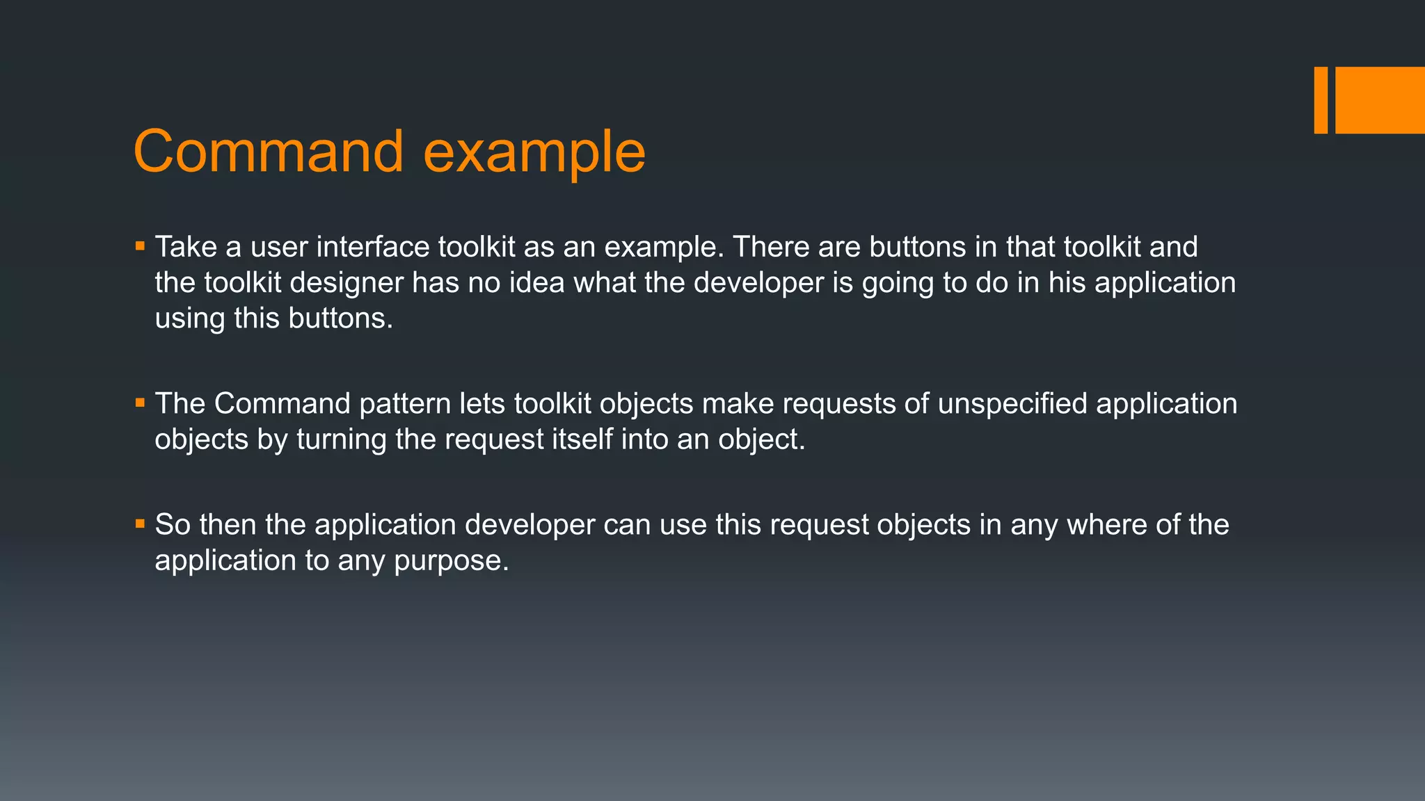 Command example
 Take a user interface toolkit as an example. There are buttons in that toolkit and
the toolkit designer has no idea what the developer is going to do in his application
using this buttons.
 The Command pattern lets toolkit objects make requests of unspecified application
objects by turning the request itself into an object.
 So then the application developer can use this request objects in any where of the
application to any purpose.
 