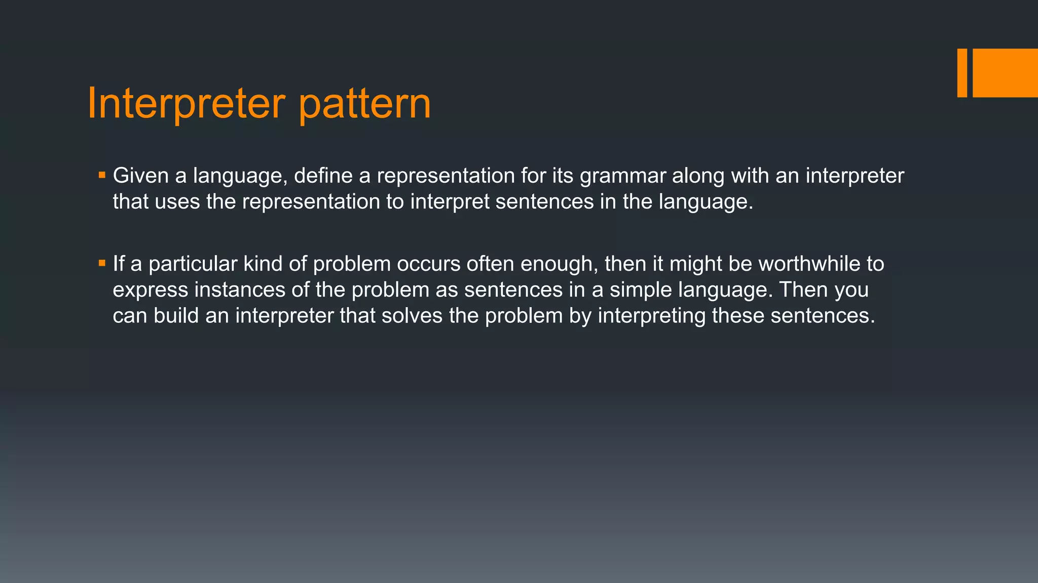 Interpreter pattern
 Given a language, define a representation for its grammar along with an interpreter
that uses the representation to interpret sentences in the language.
 If a particular kind of problem occurs often enough, then it might be worthwhile to
express instances of the problem as sentences in a simple language. Then you
can build an interpreter that solves the problem by interpreting these sentences.
 