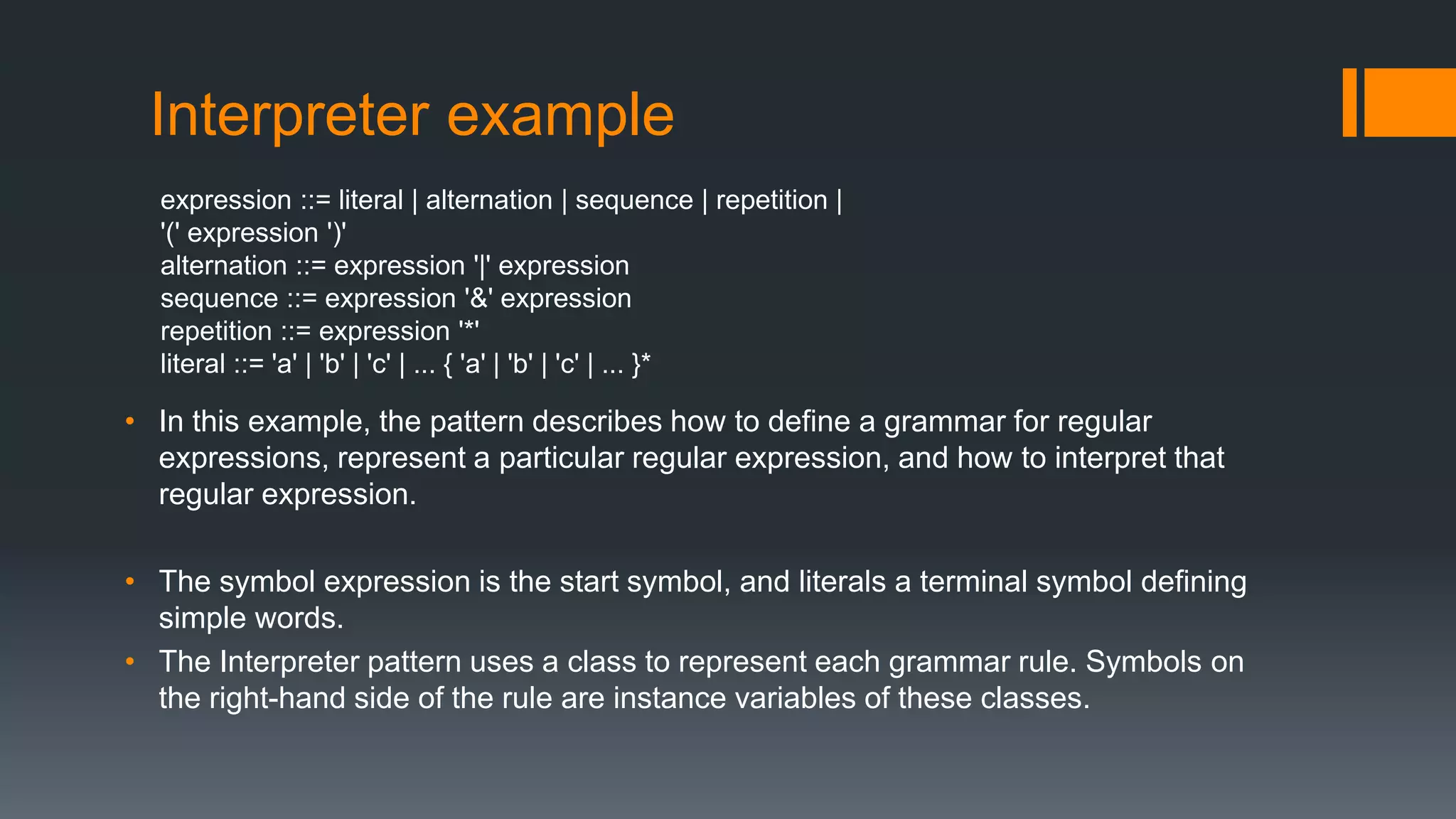 Interpreter example
expression ::= literal | alternation | sequence | repetition |
'(' expression ')'
alternation ::= expression '|' expression
sequence ::= expression '&' expression
repetition ::= expression '*'
literal ::= 'a' | 'b' | 'c' | ... { 'a' | 'b' | 'c' | ... }*
• In this example, the pattern describes how to define a grammar for regular
expressions, represent a particular regular expression, and how to interpret that
regular expression.
• The symbol expression is the start symbol, and literals a terminal symbol defining
simple words.
• The Interpreter pattern uses a class to represent each grammar rule. Symbols on
the right-hand side of the rule are instance variables of these classes.
 