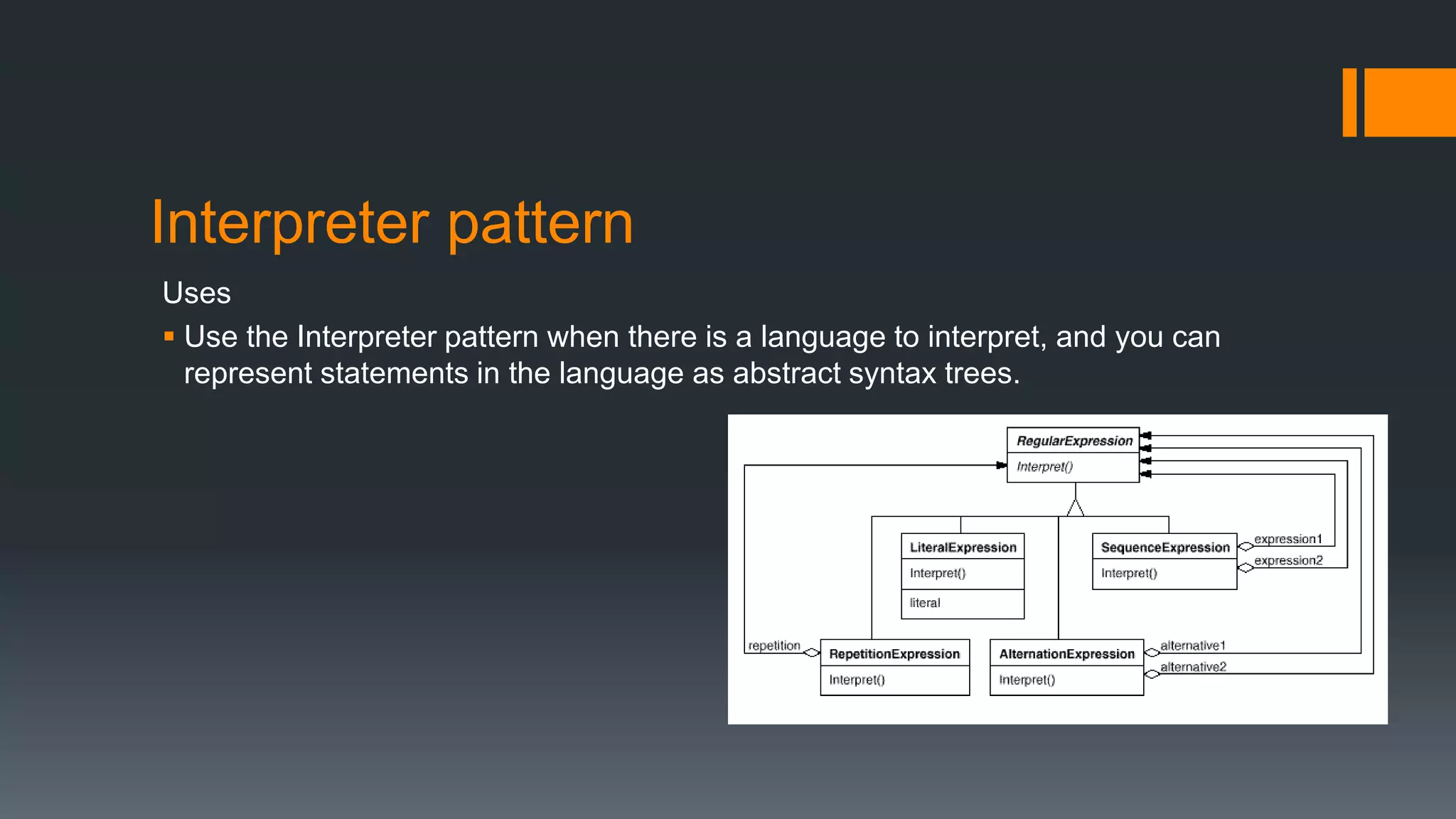 Interpreter pattern
Uses
 Use the Interpreter pattern when there is a language to interpret, and you can
represent statements in the language as abstract syntax trees.
 