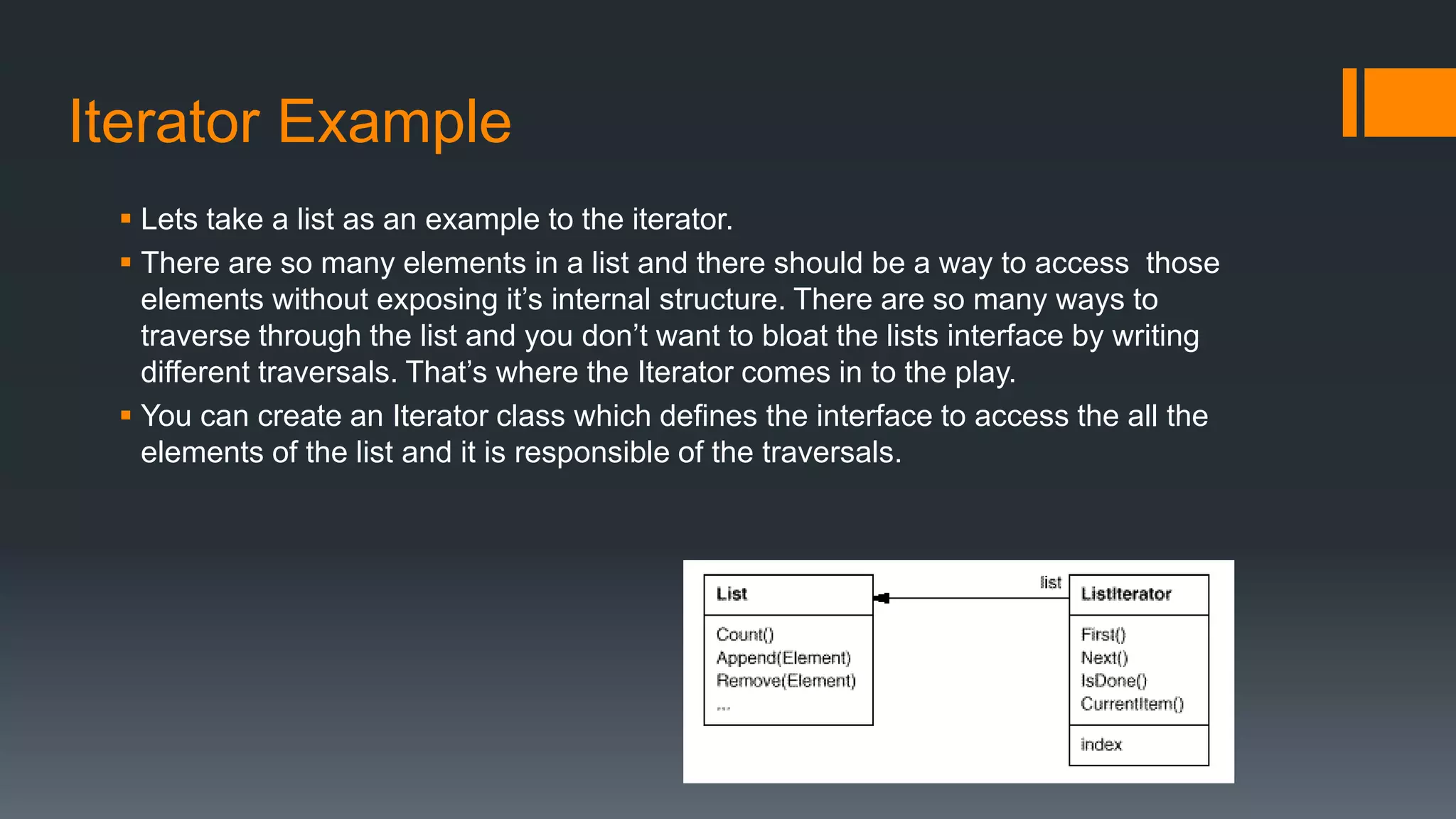 Iterator Example
 Lets take a list as an example to the iterator.
 There are so many elements in a list and there should be a way to access those
elements without exposing it’s internal structure. There are so many ways to
traverse through the list and you don’t want to bloat the lists interface by writing
different traversals. That’s where the Iterator comes in to the play.
 You can create an Iterator class which defines the interface to access the all the
elements of the list and it is responsible of the traversals.
 