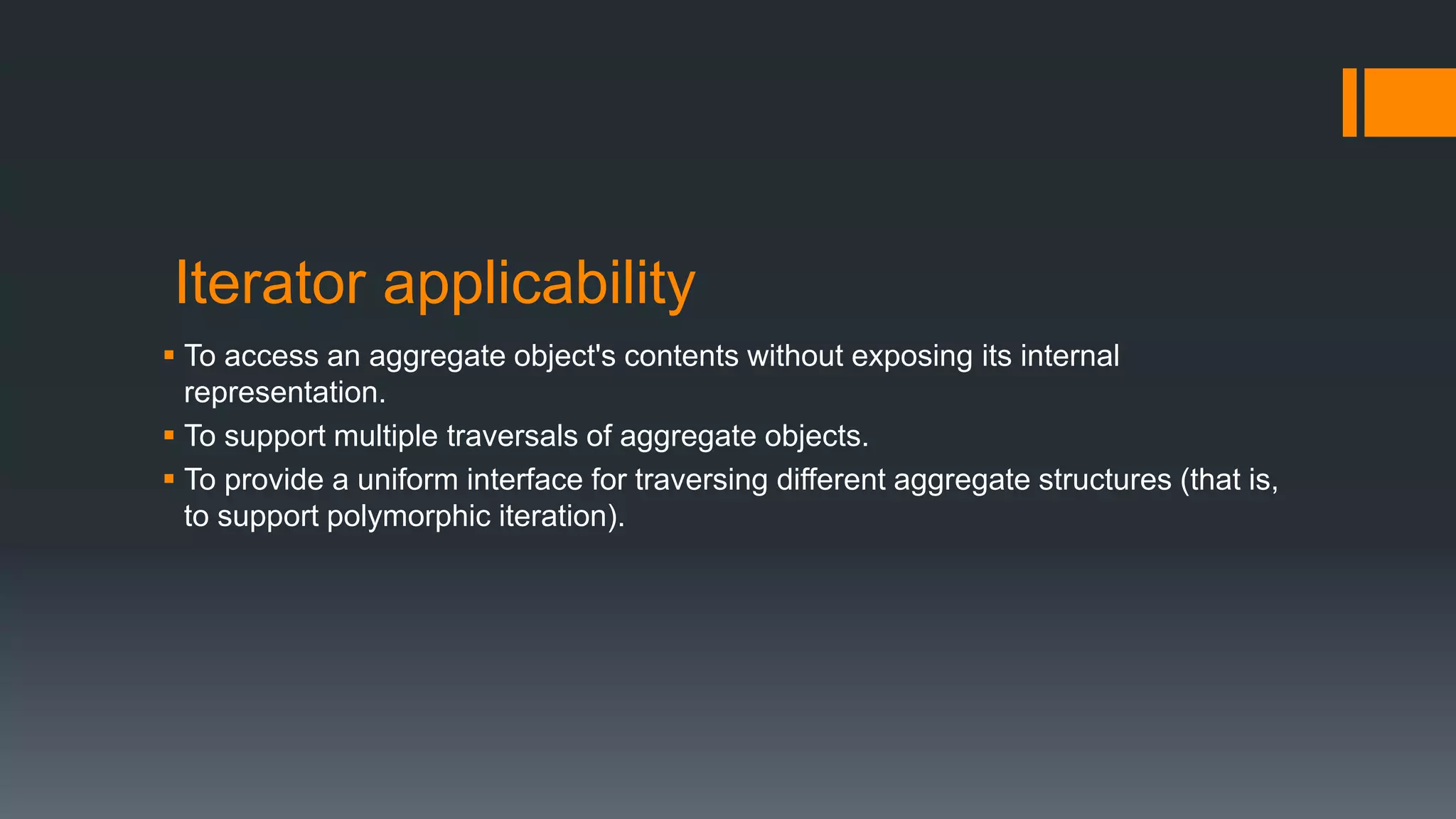 Iterator applicability
 To access an aggregate object's contents without exposing its internal
representation.
 To support multiple traversals of aggregate objects.
 To provide a uniform interface for traversing different aggregate structures (that is,
to support polymorphic iteration).
 