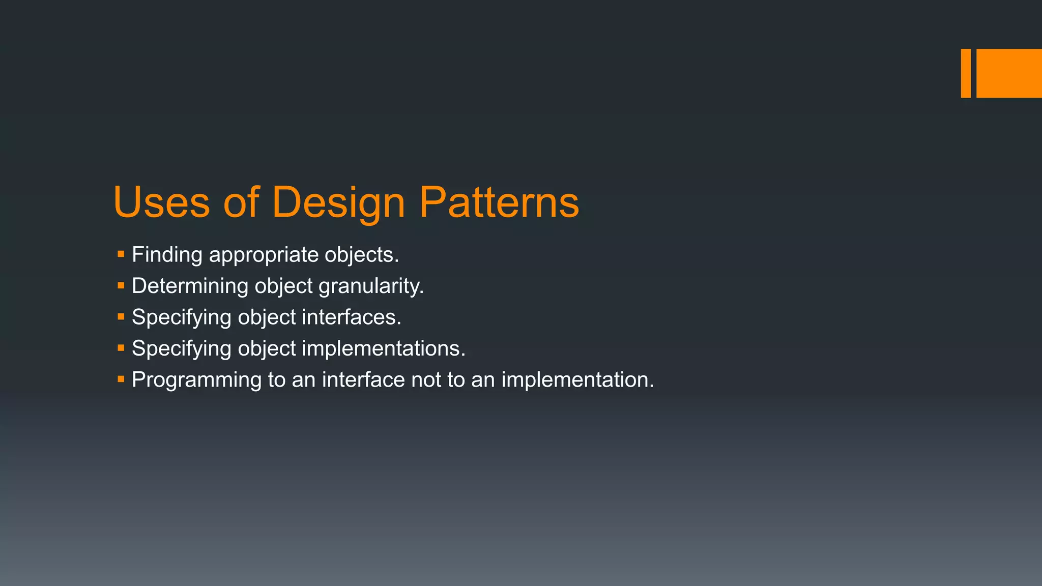 Uses of Design Patterns
 Finding appropriate objects.
 Determining object granularity.
 Specifying object interfaces.
 Specifying object implementations.
 Programming to an interface not to an implementation.
 