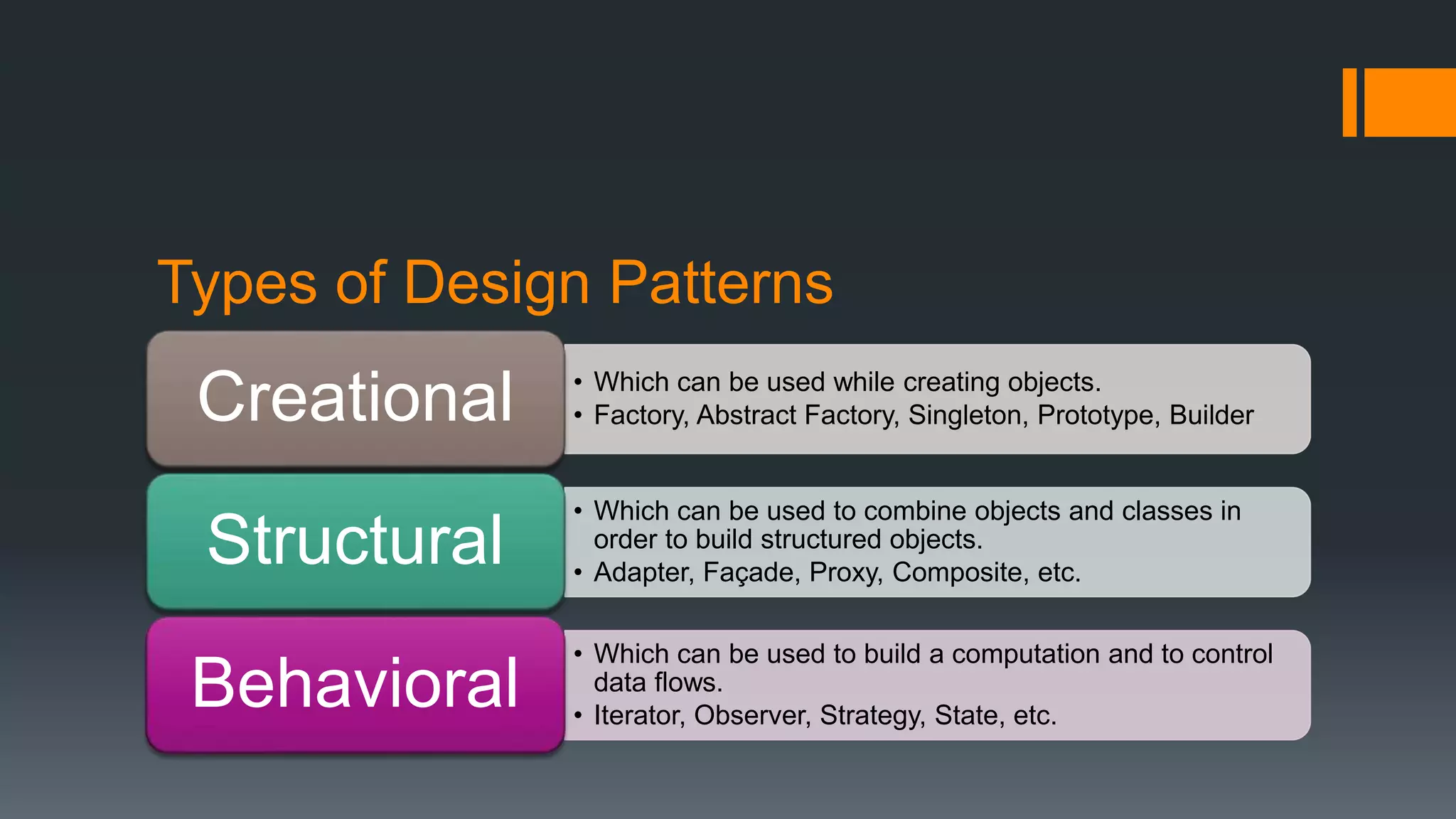 Types of Design Patterns
• Which can be used while creating objects.
• Factory, Abstract Factory, Singleton, Prototype, BuilderCreational
• Which can be used to combine objects and classes in
order to build structured objects.
• Adapter, Façade, Proxy, Composite, etc.
Structural
• Which can be used to build a computation and to control
data flows.
• Iterator, Observer, Strategy, State, etc.
Behavioral
 