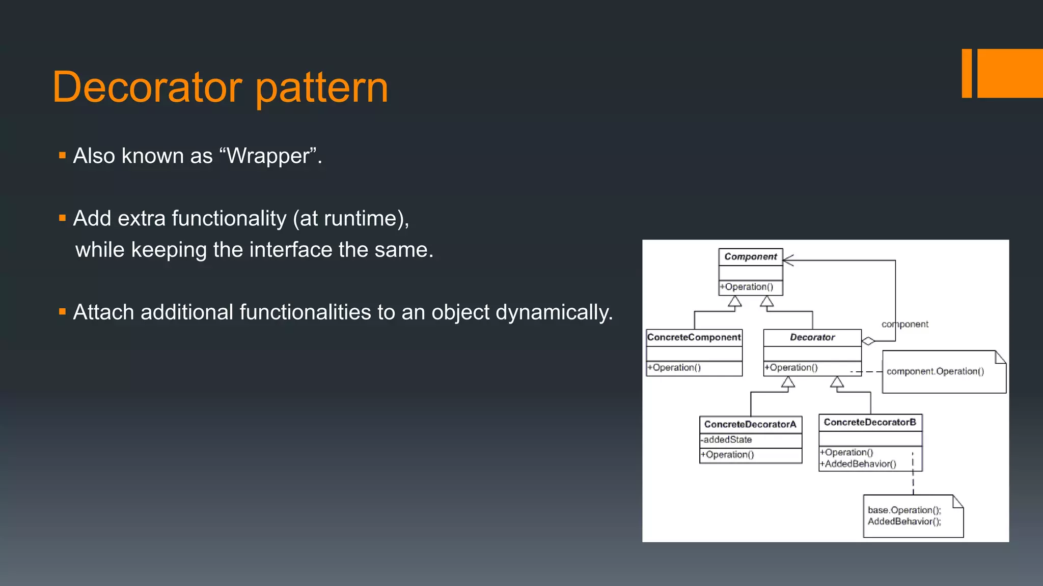 Decorator pattern
 Also known as “Wrapper”.
 Add extra functionality (at runtime),
while keeping the interface the same.
 Attach additional functionalities to an object dynamically.
 