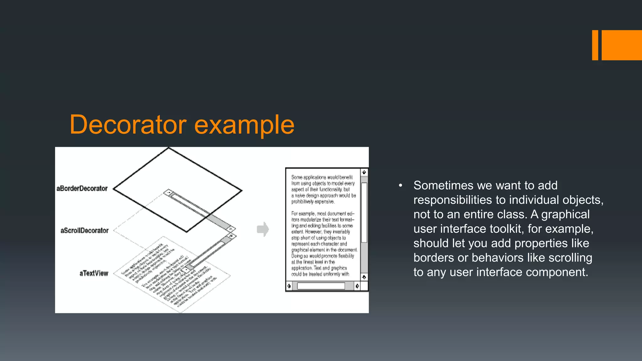 Decorator example
• Sometimes we want to add
responsibilities to individual objects,
not to an entire class. A graphical
user interface toolkit, for example,
should let you add properties like
borders or behaviors like scrolling
to any user interface component.
 