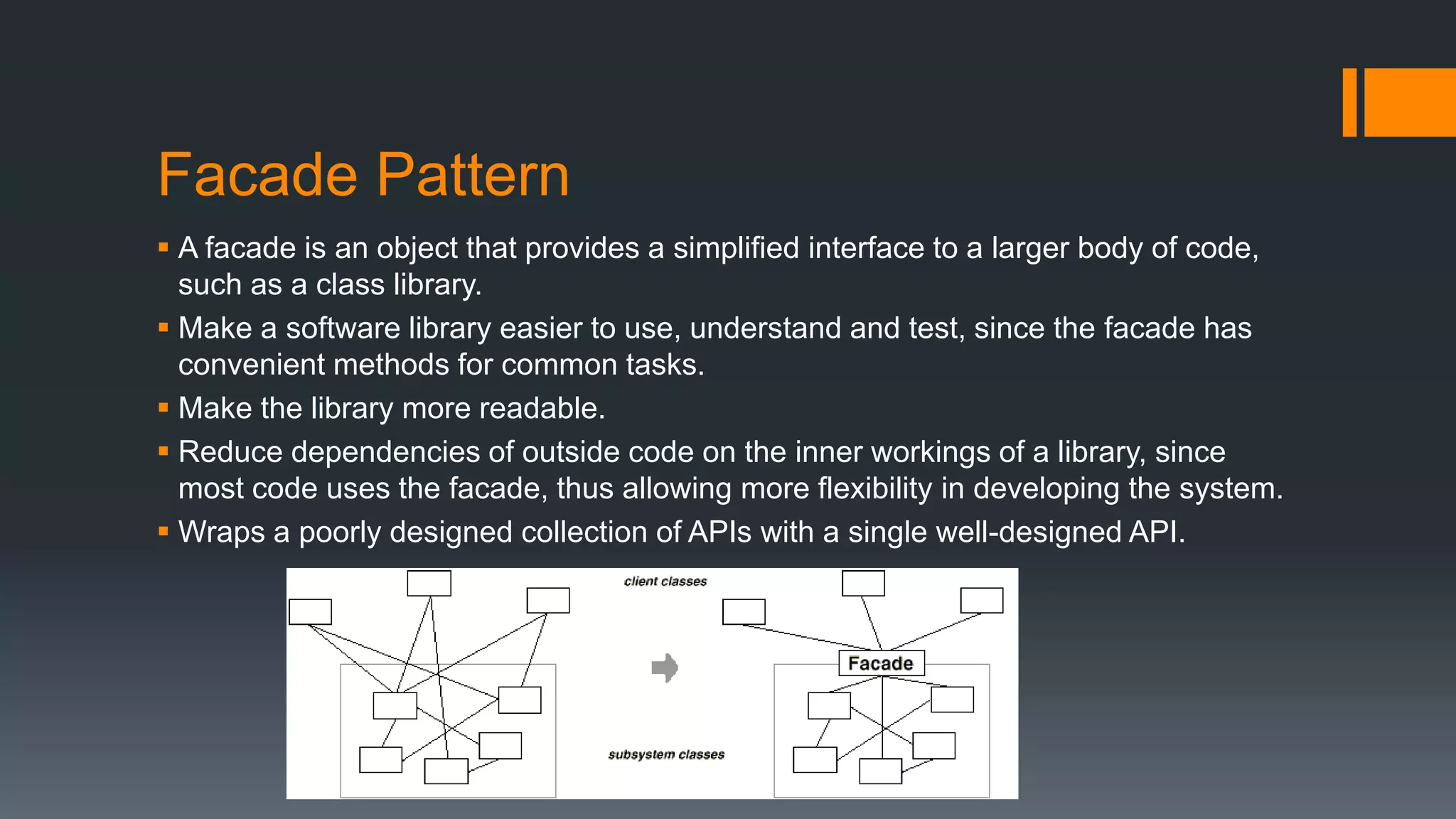 Facade Pattern
 A facade is an object that provides a simplified interface to a larger body of code,
such as a class library.
 Make a software library easier to use, understand and test, since the facade has
convenient methods for common tasks.
 Make the library more readable.
 Reduce dependencies of outside code on the inner workings of a library, since
most code uses the facade, thus allowing more flexibility in developing the system.
 Wraps a poorly designed collection of APIs with a single well-designed API.
 