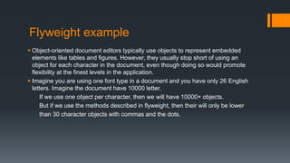 Flyweight example
 Object-oriented document editors typically use objects to represent embedded
elements like tables and figures. However, they usually stop short of using an
object for each character in the document, even though doing so would promote
flexibility at the finest levels in the application.
 Imagine you are using one font type in a document and you have only 26 English
letters. Imagine the document have 10000 letter.
If we use one object per character, then we will have 10000+ objects.
But if we use the methods described in flyweight, then their will only be lower
than 30 character objects with commas and the dots.
 