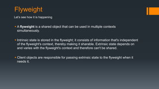 Flyweight
 A flyweight is a shared object that can be used in multiple contexts
simultaneously.
 Intrinsic state is stored in the flyweight; it consists of information that's independent
of the flyweight's context, thereby making it sharable. Extrinsic state depends on
and varies with the flyweight's context and therefore can't be shared.
 Client objects are responsible for passing extrinsic state to the flyweight when it
needs it.
Let’s see how it is happening
 