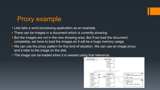 Proxy example
 Lets take a word processing application as an example.
 There can be images in a document which is currently showing.
 But the images are not in the now showing area. But if we load the document
completely, we have to load the images an it will be a huge memory usage.
 We can use the proxy pattern for this kind of situation. We can use an image proxy
and it refer to the image on the disk.
 The image can be loaded when it is needed using that reference.
 