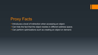 Proxy Facts
 Introduces a level of indirection when accessing an object.
 Can hide the fact that the object resides in different address space.
 Can perform optimizations such as creating an object on demand.
 