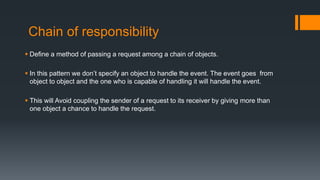 Chain of responsibility
 Define a method of passing a request among a chain of objects.
 In this pattern we don’t specify an object to handle the event. The event goes from
object to object and the one who is capable of handling it will handle the event.
 This will Avoid coupling the sender of a request to its receiver by giving more than
one object a chance to handle the request.
 