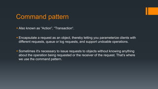 Command pattern
 Also known as “Action”, “Transaction“.
 Encapsulate a request as an object, thereby letting you parameterize clients with
different requests, queue or log requests, and support undoable operations.
 Sometimes it's necessary to issue requests to objects without knowing anything
about the operation being requested or the receiver of the request. That’s where
we use the command pattern.
 