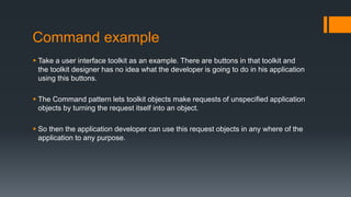 Command example
 Take a user interface toolkit as an example. There are buttons in that toolkit and
the toolkit designer has no idea what the developer is going to do in his application
using this buttons.
 The Command pattern lets toolkit objects make requests of unspecified application
objects by turning the request itself into an object.
 So then the application developer can use this request objects in any where of the
application to any purpose.
 