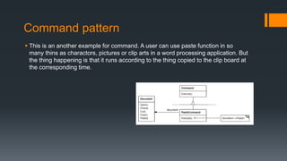 Command pattern
 This is an another example for command. A user can use paste function in so
many thins as charactors, pictures or clip arts in a word processing application. But
the thing happening is that it runs according to the thing copied to the clip board at
the corresponding time.
 