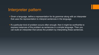 Interpreter pattern
 Given a language, define a representation for its grammar along with an interpreter
that uses the representation to interpret sentences in the language.
 If a particular kind of problem occurs often enough, then it might be worthwhile to
express instances of the problem as sentences in a simple language. Then you
can build an interpreter that solves the problem by interpreting these sentences.
 