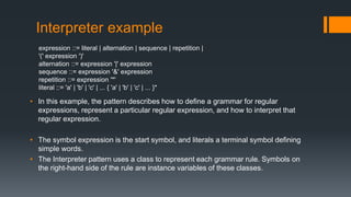 Interpreter example
expression ::= literal | alternation | sequence | repetition |
'(' expression ')'
alternation ::= expression '|' expression
sequence ::= expression '&' expression
repetition ::= expression '*'
literal ::= 'a' | 'b' | 'c' | ... { 'a' | 'b' | 'c' | ... }*
• In this example, the pattern describes how to define a grammar for regular
expressions, represent a particular regular expression, and how to interpret that
regular expression.
• The symbol expression is the start symbol, and literals a terminal symbol defining
simple words.
• The Interpreter pattern uses a class to represent each grammar rule. Symbols on
the right-hand side of the rule are instance variables of these classes.
 