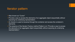 Iterator pattern
 Also known as “Cursor”
 Provide a way to access the elements of an aggregate object sequentially without
exposing its underlying representation.
 An iterator is used to traverse through the container and access the container’s
elements.
 The essence of the Iterator Factory method Pattern is to "Provide a way to access
the elements of an aggregate object sequentially without exposing its underlying
representation."
 