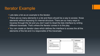 Iterator Example
 Lets take a list as an example to the iterator.
 There are so many elements in a list and there should be a way to access those
elements without exposing it’s internal structure. There are so many ways to
traverse through the list and you don’t want to bloat the lists interface by writing
different traversals. That’s where the Iterator comes in to the play.
 You can create an Iterator class which defines the interface to access the all the
elements of the list and it is responsible of the traversals.
 