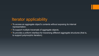 Iterator applicability
 To access an aggregate object's contents without exposing its internal
representation.
 To support multiple traversals of aggregate objects.
 To provide a uniform interface for traversing different aggregate structures (that is,
to support polymorphic iteration).
 