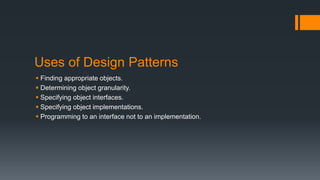 Uses of Design Patterns
 Finding appropriate objects.
 Determining object granularity.
 Specifying object interfaces.
 Specifying object implementations.
 Programming to an interface not to an implementation.
 