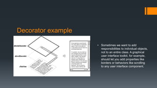 Decorator example
• Sometimes we want to add
responsibilities to individual objects,
not to an entire class. A graphical
user interface toolkit, for example,
should let you add properties like
borders or behaviors like scrolling
to any user interface component.
 