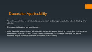 Decorator Applicability
• To add responsibilities to individual objects dynamically and transparently, that is, without affecting other
objects.
• For responsibilities that can be withdrawn.
• when extension by subclassing is impractical. Sometimes a large number of independent extensions are
possible and would produce an explosion of subclasses to support every combination. Or a class
definition may be hidden or otherwise unavailable for subclassing.
 