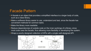 Facade Pattern
 A facade is an object that provides a simplified interface to a larger body of code,
such as a class library.
 Make a software library easier to use, understand and test, since the facade has
convenient methods for common tasks.
 Make the library more readable.
 Reduce dependencies of outside code on the inner workings of a library, since
most code uses the facade, thus allowing more flexibility in developing the system.
 Wraps a poorly designed collection of APIs with a single well-designed API.
 