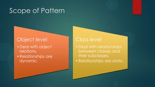 Scope of Pattern



  Object level          Class level
  • Deal with object    • Deal with relationships
    relations.            between classes and
  • Relationships are     their subclasses.
    dynamic.            • Relationships are static.
 