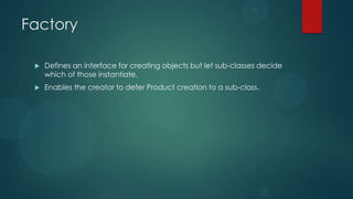 Factory

    Defines an interface for creating objects but let sub-classes decide
     which of those instantiate.
    Enables the creator to defer Product creation to a sub-class.
 