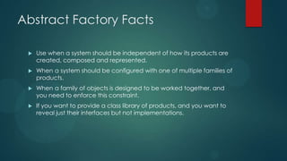 Abstract Factory Facts

    Use when a system should be independent of how its products are
     created, composed and represented.
    When a system should be configured with one of multiple families of
     products.
    When a family of objects is designed to be worked together, and
     you need to enforce this constraint.
    If you want to provide a class library of products, and you want to
     reveal just their interfaces but not implementations.
 