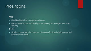 Pros./cons.

 Pros:
    Shields clients from concrete classes.
    Easy to switch product family at run-time, just change concrete
     factory.
 Cons:
    Adding a new product means changing factory interface and all
     concrete factories.
 