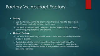 Factory Vs. Abstract Factory

    Factory :
        Use the Factory Method pattern when there is a need to decouple a
         client from a particular product that it uses.
        Use the Factory Method to relieve a client of responsibility for creating
         and configuring instances of a product.
    Abstract Factory:
        Use the Abstract Factory pattern when clients must be decoupled from
         product classes.
        Especially useful for program configuration and modification The
         Abstract Factory pattern can also enforce constraints about which
         classes must be used with others. It may be a lot of work to make new
         concrete factories.
 
