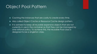 Object Pool Pattern

    Caching the instances that are costly to create every time.
    Also called Object Cache or Resource Cache design pattern.
    It is advised to keep all reusable expensive objects that are not
     currently in use in the container so that they can be managed by
     one rational policy. To achieve this, the reusable Pool class is
     designed to be a singleton class.
 