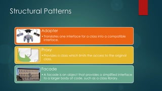 Structural Patterns

         Adapter
         • Translates one interface for a class into a compatible
           interface.


         Proxy
         • Provides a class which limits the access to the original
           class.


         Facade
         • A facade is an object that provides a simplified interface
           to a larger body of code, such as a class library.
 