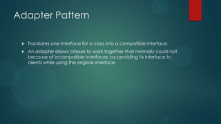 Adapter Pattern

    Translates one interface for a class into a compatible interface.
    An adapter allows classes to work together that normally could not
     because of incompatible interfaces, by providing its interface to
     clients while using the original interface.
 