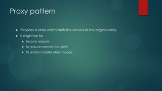 Proxy pattern

    Provides a class which limits the access to the original class.
    It might be for
         Security reasons
         To reduce memory foot print
         To avoid complex object usage
 