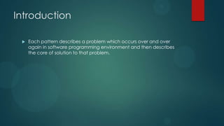Introduction

    Each pattern describes a problem which occurs over and over
     again in software programming environment and then describes
     the core of solution to that problem.
 