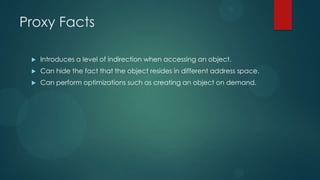 Proxy Facts

    Introduces a level of indirection when accessing an object.
    Can hide the fact that the object resides in different address space.
    Can perform optimizations such as creating an object on demand.
 