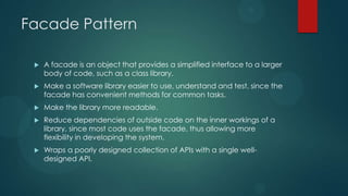 Facade Pattern

    A facade is an object that provides a simplified interface to a larger
     body of code, such as a class library.
    Make a software library easier to use, understand and test, since the
     facade has convenient methods for common tasks.
    Make the library more readable.
    Reduce dependencies of outside code on the inner workings of a
     library, since most code uses the facade, thus allowing more
     flexibility in developing the system.
    Wraps a poorly designed collection of APIs with a single well-
     designed API.
 