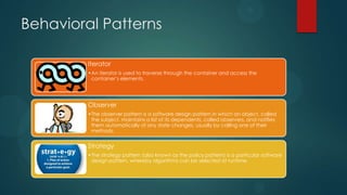 Behavioral Patterns

         Iterator
         •An iterator is used to traverse through the container and access the
          container’s elements.




         Observer
         •The observer pattern is a software design pattern in which an object, called
          the subject, maintains a list of its dependents, called observers, and notifies
          them automatically of any state changes, usually by calling one of their
          methods.


         Strategy
         •The strategy pattern (also known as the policy pattern) is a particular software
          design pattern, whereby algorithms can be selected at runtime.
 