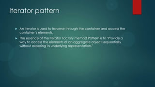 Iterator pattern

    An iterator is used to traverse through the container and access the
     container’s elements.
    The essence of the Iterator Factory method Pattern is to "Provide a
     way to access the elements of an aggregate object sequentially
     without exposing its underlying representation."
 