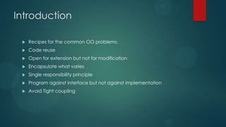 Introduction

    Recipes for the common OO problems.
    Code reuse
    Open for extension but not for modification
    Encapsulate what varies
    Single responsibility principle
    Program against interface but not against implementation
    Avoid Tight coupling
 