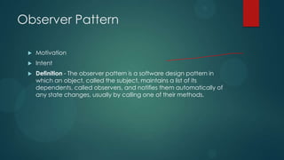 Observer Pattern

    Motivation
    Intent
    Definition - The observer pattern is a software design pattern in
     which an object, called the subject, maintains a list of its
     dependents, called observers, and notifies them automatically of
     any state changes, usually by calling one of their methods.
 