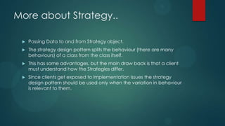 More about Strategy..

    Passing Data to and from Strategy object.
    The strategy design pattern splits the behaviour (there are many
     behaviours) of a class from the class itself.
    This has some advantages, but the main draw back is that a client
     must understand how the Strategies differ.
    Since clients get exposed to implementation issues the strategy
     design pattern should be used only when the variation in behaviour
     is relevant to them.
 